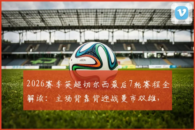 2026赛季英超切尔西最后7轮赛程全解读:主场背靠背迎战曼市双雄,收官阶段再遇红军热刺,争四前景深度分析