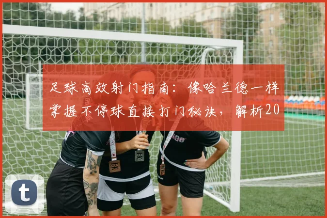 足球高效射门指南:像哈兰德一样掌握不停球直接打门秘诀,解析2026赛季运动战17次直接破门数据