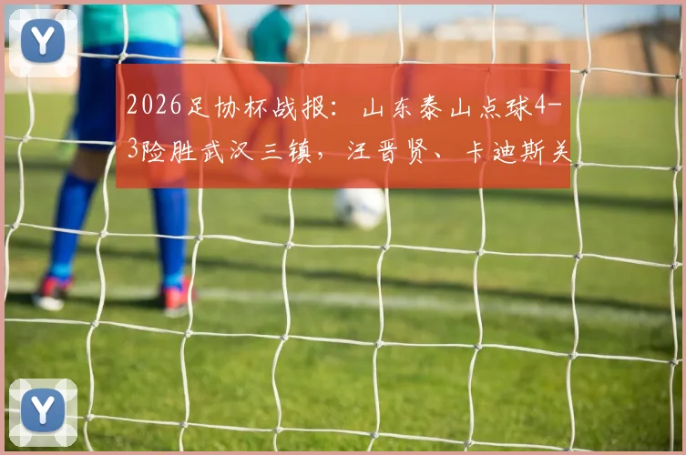 2026足协杯战报：山东泰山点球4-3险胜武汉三镇，汪晋贤、卡迪斯关键时刻失点全记录