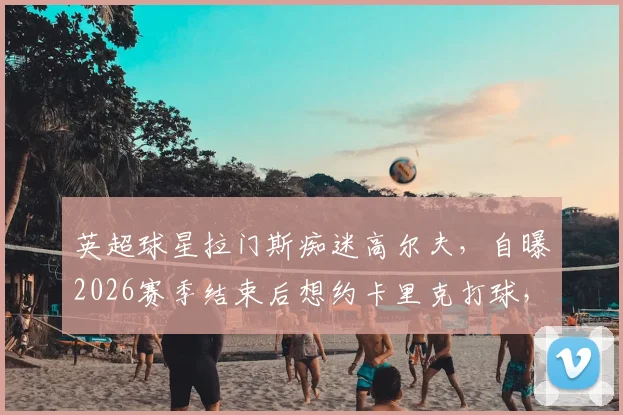 英超球星拉门斯痴迷高尔夫，自曝2026赛季结束后想约卡里克打球，一周一练成习惯