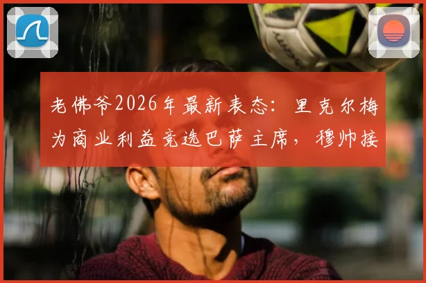 老佛爷2026年最新表态：里克尔梅为商业利益竞选巴萨主席，穆帅接洽传闻未证实