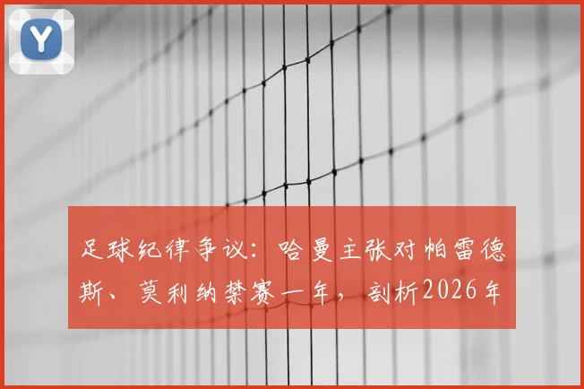 足球纪律争议：哈曼主张对帕雷德斯、莫利纳禁赛一年，剖析2026年赛场不可接受行为的判罚尺度与球迷观点