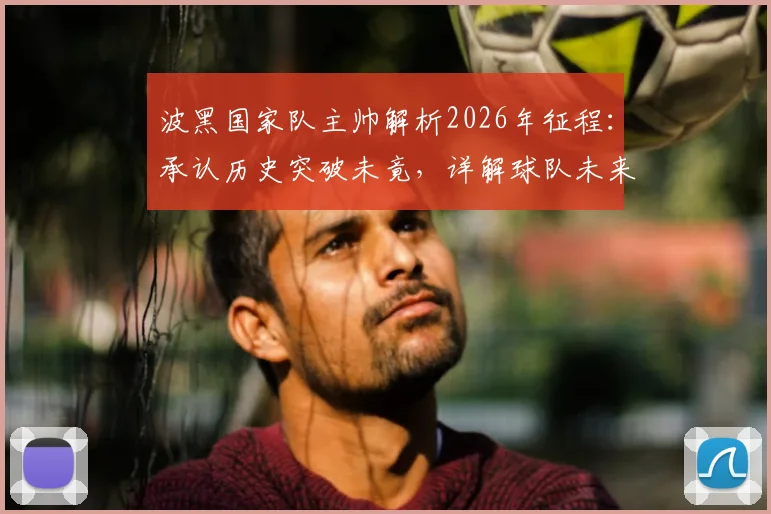 波黑国家队主帅解析2026年征程：承认历史突破未竟，详解球队未来规划与挑战