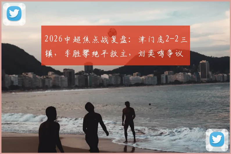 2026中超焦点战复盘：津门虎2-2三镇，季胜攀绝平救主，刘奕鸣争议动作引热议