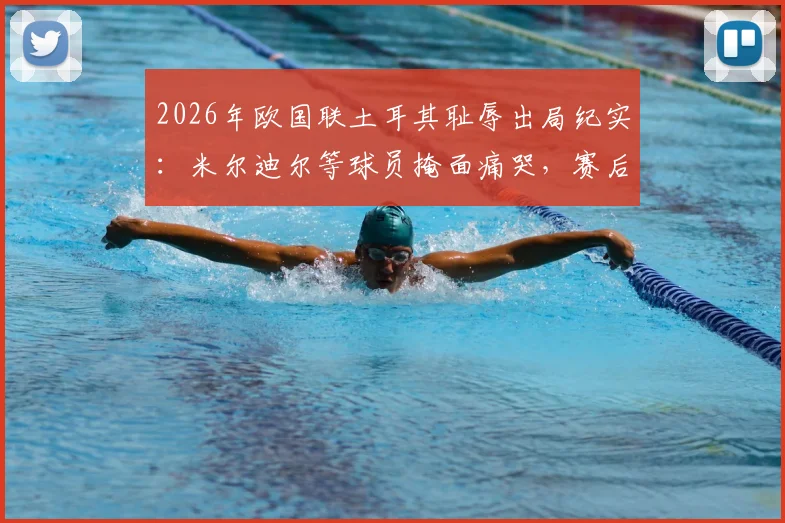 2026年欧国联土耳其耻辱出局纪实：米尔迪尔等球员掩面痛哭，赛后更衣室崩溃场景全回顾