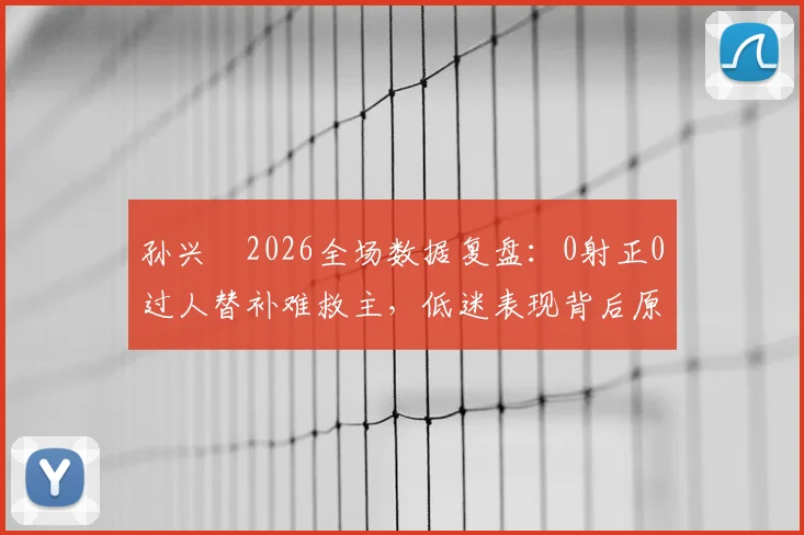 孙兴慜2026全场数据复盘：0射正0过人替补难救主，低迷表现背后原因分析