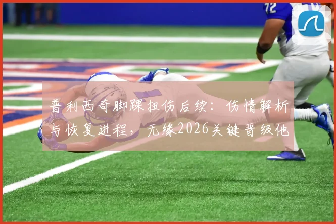 普利西奇脚踝扭伤后续：伤情解析与恢复进程，无缘2026关键晋级他直言失望